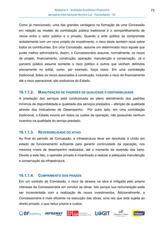 Relatório 4 - Avaliação Econômico-Financeira
Aeroporto Internacional Hercílio Luz - Florianópolis - SC
73
Como já mencionado, uma das grandes vantagens na formação de uma Concessão
em relação ao modelo de contratação pública tradicional é o compartilhamento de
riscos entre o setor público e o privado. Quando o ente público se compromete
isoladamente com um novo projeto de investimento, o risco deste também recai sobre
todos os contribuintes. Em uma Concessão, assume um determinado risco aquele que
puder melhor administrá-lo. Assim, o Concessionário assume, normalmente, os riscos
de projeto, financiamento, construção, operação, manutenção e conservação. Já o
parceiro público assume somente o risco político e outros que venham definidos
previamente no edital, como, por exemplo, força maior. Em uma contratação
tradicional, todos os riscos associados à construção, incluindo o risco de financiamento
até o risco operacional, são exclusivos do Estado.
16.1.1.2. MANUTENÇÃO DE PADRÕES DE QUALIDADE E DISPONIBILIDADE
A prestação dos serviços está condicionada ao pleno atendimento dos padrões
mínimos de disponibilidade e qualidade dos serviços prestados – aferição de qualidade
através dos Indicadores de Desempenho. Por outro lado, em uma contratação
tradicional, o Estado incorre em todos os custos de operação, não possuindo nenhum
incentivo na qualidade do serviço prestado.
16.1.1.3. REVERSIBILIDADE DO ATIVO
Ao final do período de Concessão, a infraestrutura deve ser devolvida à União em
estado de funcionamento suficiente para garantir continuidade da operação, nos
mesmos níveis de desempenho realizados, até o momento da reversão dos bens.
Devido a este fato, o operador privado é incentivado a realizar a adequada manutenção
e conservação da infraestrutura.
16.1.1.4. CUMPRIMENTO DOS PRAZOS
Em um contrato de Concessão, o risco de atrasos na obra é mitigado pelo próprio
interesse da Concessionária em concluir as obras. Isto porque sua remuneração pode
ser incrementada com a realização de novos investimentos. Adicionalmente, a
Concessionária é mais eficiente na execução das obras, uma vez que está sujeita ao
direito privado, o que reduz prazos e custos.
 