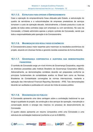 Relatório 4 - Avaliação Econômico-Financeira
Aeroporto Internacional Hercílio Luz - Florianópolis - SC
74
16.1.1.5. ESTRUTURA PARA OPERAR O EMPREENDIMENTO
Caso a operação do empreendimento fosse efetuada pelo Estado, a estruturação do
quadro de servidores e a subcontratações de empresas prestadoras de serviços
tornariam o custo de operação elevado. Adicionalmente, o Estado possuiria o custo de
gestão de todos estes contratos (seja com empresas ou com servidores). No caso da
Concessão, o Estado administra apenas o próprio contrato de Concessão, sendo que
toda a responsabilidade pela operação é da Concessionária.
16.1.1.6. MAXIMIZAÇÃO DOS RESULTADOS ECONÔMICOS
A Concessionária possui maior expertise para maximizar os resultados econômicos do
projeto, atuando em diversas frentes e gerando receitas acessórias de forma eficiente.
16.1.1.7. GOVERNANÇA CORPORATIVA E AUDITORIA DAS DEMONSTRAÇÕES
FINANCEIRAS
O contrato de Concessão exige um nível mínimo de Governança Corporativa, seguindo
as diretrizes procedidas pelo Instituto Brasileiro de Governança Corporativa (IBGC).
Adicionalmente, as demonstrações contábeis deverão ser preparadas conforme os
princípios fundamentais de contabilidade aceitos no Brasil bem como as Normas
Brasileiras de Contabilidade convergidas às normas internacionais, mediante a
aplicação das International Financial Reporting Standards - IFRS. Tais demonstrações
deverão ser auditadas e publicadas em veículo de mídia de acesso público.
16.1.1.8. DESONERAÇÃO DO PÚBLICO
A Concessão apresenta uma clara vantagem sobre a contratação tradicional no que
tange à qualidade do projeto, da construção e dos serviços de operação, manutenção e
conservação devido à sinergia dos mesmos no processo de desenvolvimento da
Concessão.
O quadro abaixo apresenta um resumo comparativo entre uma Concessão e uma
estrutura de contratação tradicional (conforme a Lei no 8.666/93).
 