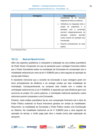 Relatório 4 - Avaliação Econômico-Financeira
Aeroporto Internacional Hercílio Luz - Florianópolis - SC
76
Vantagens Desvantagens
possibilidade de ter operação
integrada de todos os sistemas.
 Ineficiência na integração entre o
projeto de engenharia e a
operação, pois a construção
ocorrerá independentemente da
operação, podendo acarretar
custos maiores de operação e/ou
manutenção.
 Possível endividamento do setor
público
Fonte: Elaboração Própria
16.1.2. ANÁLISE QUANTITATIVA
Além dos aspectos qualitativos, é necessária a realização de uma análise quantitativa
de Public Sector Comparator em que se apresente qual a vantagem financeira efetiva
que o Poder Concedente aufere na contratação de Concessão em comparação com a
modalidade tradicional por meio da lei nº 8.666/93 para a obra seguida da operação do
serviço pela Infraero.
É importante mencionar que o conceito da Concessão e suas vantagens giram em
torno principalmente da eficiência e da sinergia criadas por esta modalidade de
contratação. Consequentemente, ao comparar este modelo com o modelo de
contratação tradicional (via a Lei nº 8.666/93), é esperado que esta eficiência gere uma
economia ao projeto. Em outras palavras, a contratação tradicional apresenta custos
adicionais quando comparada a uma Concessão.
Portanto, nesta análise quantitativa faz-se uma comparação financeira sob a ótica do
Poder Público avaliando os fluxos financeiros gerados em ambas as modalidades.
Resumindo, na modalidade da Concessão o Poder Público recebe uma Contribuição
ao Sistema. Na modalidade tradicional via lei nº 8.666/93 para a obra seguida da
operação do serviço, a União paga pela obra e recebe lucros pela exploração do
aeroporto.
 