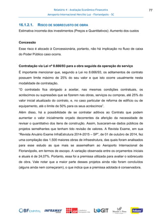 Relatório 4 - Avaliação Econômico-Financeira
Aeroporto Internacional Hercílio Luz - Florianópolis - SC
77
16.1.2.1. RISCO DE SOBRECUSTO DE OBRA
Estimativa incorreta dos investimentos (Preços e Quantitativos): Aumento dos custos
Concessão
Esse risco é alocado à Concessionária, portanto, não há implicação no fluxo de caixa
do Poder Público caso ocorra.
Contratação via Lei nº 8.666/93 para a obra seguida da operação do serviço
É importante mencionar que, segundo a Lei no 8.666/93, os aditamentos de contrato
possuem limite máximo de 25% do seu valor e que isto ocorre usualmente nesta
modalidade de contratação.
“O contratado fica obrigado a aceitar, nas mesmas condições contratuais, os
acréscimos ou supressões que se fizerem nas obras, serviços ou compras, até 25% do
valor inicial atualizado do contrato, e, no caso particular de reforma de edifício ou de
equipamento, até o limite de 50% para os seus acréscimos”.
Além disso, há a possibilidade de se contratar aditivos ao Contrato que podem
aumentar o valor inicialmente orçado decorrentes da aferição da necessidade de
revisar o quantitativo dos itens de construção. Assim, buscaram-se dados públicos de
projetos semelhantes que tenham tido revisão de valores. A Revista Exame, em sua
“Revista Anuário Exame InfraEstrutura 2014-2015 – SP”, de 01 de outubro de 2014, fez
uma compilação das 1.500 maiores obras de infraestrutura, das quais foram analisados
para esse estudo as que mais se assemelham ao Aeroporto Internacional de
Florianópolis, em termos de escopo. A variação observada entre os orçamentos iniciais
e atuais é de 24,07%. Portanto, essa foi a premissa utilizada para avaliar o sobrecusto
de obra. Vale notar que a maior parte desses projetos ainda não foram concluídos
(alguns ainda nem começaram), o que indica que a premissa adotada é conservadora.
 