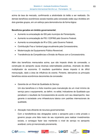 Relatório 4 - Avaliação Econômico-Financeira
Aeroporto Internacional Hercílio Luz - Florianópolis - SC
83
acima da taxa de mercado, confirmando a atratividade do leilão a ser realizado. Os
demais benefícios econômicos sociais trazidos pela concessão estão aqui divididos em
dois grandes grupos, em um esforço para demonstra-los de forma lógica:
Benefícios gerados em âmbito governamental:
 Aumento na arrecadação de ISS pelo município de Florianópolis;
 Aumento na arrecadação de PIS / COFINS pelo Governo Federal;
 Aumento na arrecadação de IR e CSLL pelo Governo Federal;
 Contribuição Fixa e Variável paga anualmente pela Concessionária;
 Modernização de Equipamento Público Reversível;
 Transferência de Competências e Divisão de Riscos com a Concessionária.
Além dos benefícios mensurados acima, que são impacto direto da concessão, a
construção do aeroporto causa diversas externalidades positivas, chamado de efeito
multiplicador da economia. O resultado quantitativo desse impacto é de difícil
mensuração, dado a área de influência do evento. Portanto, elencamos os principais
benefícios sócios econômicos decorrentes da concessão:
 Garantia de um Nível de Qualidade do Serviço
Um dos benefícios é o forte incentivo para manutenção de um nível mínimo de
serviço para o equipamento, ao definir, no edital, Indicadores de Qualidade que
penalizam o resultado da Concessionária de acordo com seu desempenho. Isso
garante à sociedade uma infraestrutura básica com padrões internacionais de
qualidade.
 Alocação mais eficiente de recursos governamentais
Com a transferência das obrigações sobre o aeroporto para o ente privado o
governo poupa uma fatia maior de seu orçamento para realizar investimentos
sociais, e consegue fazer isso mantendo o nível de serviço no aeroporto
aceitável, como já mencionado previamente.
 