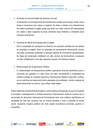 Relatório 4 - Avaliação Econômico-Financeira
Aeroporto Internacional Hercílio Luz - Florianópolis - SC
84
 Aumento da movimentação de pessoas no local
O aeroporto é a principal porta de entrada para turistas que buscam visitar novos
locais e executivos que viajam a negócio. Ao deter e ofertar uma infraestrutura
de melhor qualidade a região acaba por atrair um maior número de interessados
em visitar e fazer negócios no local, tornando mais dinâmico o ambiente sócio
cultural e econômico.
 Aumento da oferta de emprego para a região
Com a ampliação do aeroporto se observa um aumento substancial nas ofertas
de emprego na região, tanto na operação do equipamento diretamente, quanto
nas lojas comerciais existentes e serviços ligados ao movimento aeroportuário.
As fases de construção mobilizam um alto número de funcionários e possuem
um fato multiplicador muito alto, gerando impacto em diversos setores.
 Modernização de Equipamento Público
A modernização do Equipamento público apresenta diversos benefícios para o
município em questão e o país como um todo, aumentando a visibilidade da
cidade e estado no contexto nacional e internacional. Aliado a esse fato, verifica-
se um estímulo ao desenvolvimento planejado da localidade, criando cadeias de
desenvolvimento no entorno, que influem toda região.
Pelas melhorias previamente elencadas e outros ganhos intangíveis no que diz respeito
à inovação e planejamento no âmbito nacional e internacional, pode-se concluir que a
concessão do Aeroporto Internacional Florianópolis trará uma melhora significativa da
qualidade de vida dos usuários. Ela se mostra benéfica a todo o contexto do tecido
social, causando impacto positivo em toda cadeia econômica envolvida, governo e
sociedade.
 