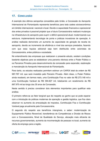 Relatório 4 - Avaliação Econômico-Financeira
Aeroporto Internacional Hercílio Luz - Florianópolis - SC
86
17. CONCLUSÃO
A exemplo dos últimos aeroportos concedidos pela União, a Concessão do Aeroporto
Internacional de Florianópolis representa benefícios para toda cadeia sócioeconômica
em âmbito internacional, nacional e local. Devido à capacidade financeira e operacional
dos entes privados é possível projetar que a futura Concessionária realizará mudanças
na infraestrutura do aeroporto para suprir o déficit operacional atual, modernizando sua
estrutura, implementando tecnologia de ponta e práticas inovadoras de operação. A
análise realizada demonstra um aumento da capacidade de geração de receita do
aeroporto, devido ao incremento de eficiência e nível dos serviços prestados, fazendo
com que essa riqueza adicional seja bem distribuída entre acionistas da
Concessionária, entes públicos e sociedade.
No entendimento das empresas que realizaram o presente estudo, existem condições
bastante objetivas para se estabelecer uma parceria vitoriosa entre o Poder Público e
os Parceiros Privados para desenvolvimento da concessão para expansão, exploração
e manutenção do Aeroporto Internacional de Florianópolis.
Para tanto, os estudos realizados permitem estimar um CAPEX total da ordem de R$
987.787 mil, que será investido pelo Parceiro Privado. Além disso, o Poder Público
ainda receberá, em termos reais, uma Contribuição Fixa no valor de R$ 273.148 mil e
uma Contribuição Variável de R$ 394.827 mil, totalizando um recebimento de R$
667.975 mil ao longo dos 30 anos de Concessão.
Neste sentido é preciso considerar dois elementos importantes para qualificar esta
análise.
O primeiro refere-se ao fator tangível que diz respeito ao ganho que se pode esperar
com a introdução de práticas modernas de operação e gestão logística, que fica claro
observar no aumento da arrecadação de impostos, Contribuição Fixa e Contribuição
Variável paga anualmente pela Concessionária.
O segundo diz respeito aos benefícios intangíveis, a saber: modernização de
Equipamento Público Reversível, transferência de Competências e Divisão de Riscos
com a Concessionária, Nível de Qualidade do Serviço, alocação mais eficiente de
recursos governamentais, aumento da movimentação de pessoas no local, aumento da
oferta de emprego para a região.
 