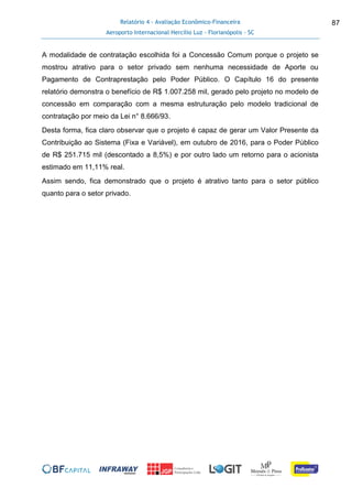 Relatório 4 - Avaliação Econômico-Financeira
Aeroporto Internacional Hercílio Luz - Florianópolis - SC
87
A modalidade de contratação escolhida foi a Concessão Comum porque o projeto se
mostrou atrativo para o setor privado sem nenhuma necessidade de Aporte ou
Pagamento de Contraprestação pelo Poder Público. O Capítulo 16 do presente
relatório demonstra o benefício de R$ 1.007.258 mil, gerado pelo projeto no modelo de
concessão em comparação com a mesma estruturação pelo modelo tradicional de
contratação por meio da Lei n° 8.666/93.
Desta forma, fica claro observar que o projeto é capaz de gerar um Valor Presente da
Contribuição ao Sistema (Fixa e Variável), em outubro de 2016, para o Poder Público
de R$ 251.715 mil (descontado a 8,5%) e por outro lado um retorno para o acionista
estimado em 11,11% real.
Assim sendo, fica demonstrado que o projeto é atrativo tanto para o setor público
quanto para o setor privado.
 