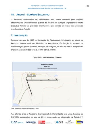 Relatório 4 - Avaliação Econômico-Financeira
Aeroporto Internacional Hercílio Luz - Florianópolis - SC
89
18. ANEXO I - SUMÁRIO EXECUTIVO
O Aeroporto Internacional de Florianópolis está sendo oferecido pelo Governo
Brasileiro para uma concessão pública de 30 anos de duração. O presente Sumário
Executivo fornece as principais informações que servirão de base para possíveis
investidores do Projeto.
1. INTRODUÇÃO
Somente no ano de 1995, o Aeroporto de Florianópolis foi elevado ao status de
Aeroporto Internacional pelo Ministério da Aeronáutica. Em função do aumento da
movimentação gerado por essa elevação de categoria, no ano de 2000 o aeroporto foi
ampliado, passando dos seus 6.440 m² para 8.440 m².
Figura 18-1-1 – Infraestrutura Existente
Fonte: Relatório 2 – Estudo de Engenharia e Afins
Nos últimos anos, o Aeroporto Internacional de Florianópolis teve uma demanda de
3.629.074 passageiros no ano de 2014, como pode ser observado na Tabela 2-1
 