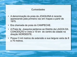 Curiosidades
● A denominação da praia da JOAQUINA é recente
aparecendo pela primeira vez em mapas a partir de
1975.
● Era chamada de praia do CAMPECHE.
● A Praia da Joaquina pertence ao Distrito da LAGOA DA
CONCEIÇÃO e vista a 15 km do centro da cidade na
direção NORDESTE.
● Possui 3 mil metros de extensão e sua largura varia de 8
a 70 metros.
 