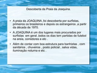 Descoberta da Praia da Joaquina.
● A praia da JOAQUINA ,foi descoberta por surfistas,
primeiros os brasileiros e depois os estrangeiros ,a partir
da década de 1970.
● A JOAQUINA é um dos lugares mais procurados por
surfistas em geral ,todos os dias tem partidas de futebol
na areia, corredores e etc .
● Além de contar com boa estrutura para banhistas , com
sanitários , chuveiros , posto policial , salva vidas,
iluminação noturna e etc .
 