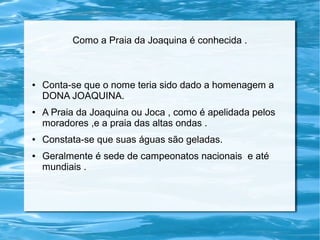 Como a Praia da Joaquina é conhecida .
● Conta-se que o nome teria sido dado a homenagem a
DONA JOAQUINA.
● A Praia da Joaquina ou Joca , como é apelidada pelos
moradores ,e a praia das altas ondas .
● Constata-se que suas águas são geladas.
● Geralmente é sede de campeonatos nacionais e até
mundiais .
 