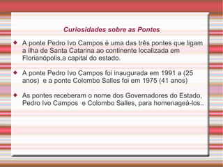 Curiosidades sobre as Pontes
 A ponte Pedro Ivo Campos é uma das três pontes que ligam
a ilha de Santa Catarina ao continente localizada em
Florianópolis,a capital do estado.
 A ponte Pedro Ivo Campos foi inaugurada em 1991 a (25
anos) e a ponte Colombo Salles foi em 1975 (41 anos)
 As pontes receberam o nome dos Governadores do Estado,
Pedro Ivo Campos e Colombo Salles, para homenageá-los..
 