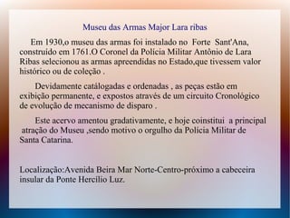 Museu das Armas Major Lara ribas
Em 1930,o museu das armas foi instalado no Forte Sant'Ana,
construído em 1761.O Coronel da Polícia Militar Antônio de Lara
Ribas selecionou as armas apreendidas no Estado,que tivessem valor
histórico ou de coleção .
Devidamente catálogadas e ordenadas , as peças estão em
exibição permanente, e expostos através de um circuito Cronológico
de evolução de mecanismo de disparo .
Este acervo amentou gradativamente, e hoje coinstitui a principal
atração do Museu ,sendo motivo o orgulho da Polícia Militar de
Santa Catarina.
Localização:Avenida Beira Mar Norte-Centro-próximo a cabeceira
insular da Ponte Hercílio Luz.
 