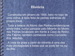 História
Construída em janeiro de 1956, bem no topo de
uma colina, é toda feita de pedras extraídas do
próprio local.
Toda a beleza do Morro das Pedras evidencia-se,
ainda mais, numa passada pelo Mirante do Morro
das Pedras localizado em frente à Casa de Retiro
Vila Fátima, também conhecida como Convento
dos Jesuítas.
A vista da praia a partir do mirante é uma das
mais privilegiadas e belas que se pode ter no sul
da ilha.
 