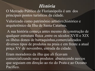 História
O Mercado Público de Florianópolis é um dos
principais pontos turísticos da cidade.
Valorizado como patrimônio artístico,histórico e
arquitetônico da Ilha de Santa Catarina.
A sua história começa antes mesmo da construção de
qualquer estrutura física ,entre os séculos XVII e XIX
os ilhéus donos de barraquinhas,comercializados
diversos tipos de produtos na praia e em frente a atual
praça XV de novembro, entrada da cidade.
Eram moradores da ilha que ali ficavam
comercializando seus produtos abastecendo navios
que seguiam em direção ao rio do Prata e ao Oceano
Pacífico.
 