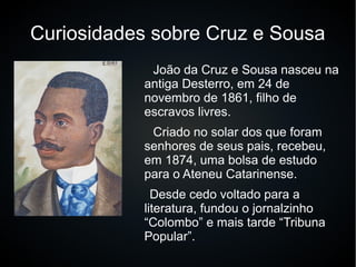 Curiosidades sobre Cruz e Sousa
João da Cruz e Sousa nasceu na
antiga Desterro, em 24 de
novembro de 1861, filho de
escravos livres.
Criado no solar dos que foram
senhores de seus pais, recebeu,
em 1874, uma bolsa de estudo
para o Ateneu Catarinense.
Desde cedo voltado para a
literatura, fundou o jornalzinho
“Colombo” e mais tarde “Tribuna
Popular”.
 