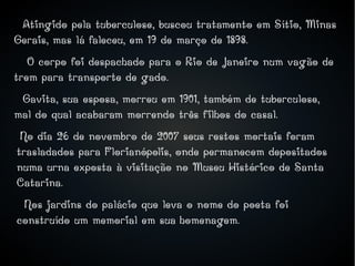 ●
Atingido pela tuberculose, buscou tratamento em Sítio, Minas
Gerais, mas lá faleceu, em 19 de março de 1898.
O corpo foi despachado para o Rio de Janeiro num vagão de
trem para transporte de gado.
Gavita, sua esposa, morreu em 1901, também de tuberculose,
mal do qual acabaram morrendo três filhos do casal.
No dia 26 de novembro de 2007 seus restos mortais foram
trasladados para Florianópolis, onde permanecem depositados
numa urna exposta à visitação no Museu Histórico de Santa
Catarina.
Nos jardins do palácio que leva o nome do poeta foi
construído um memorial em sua homenagem.
 