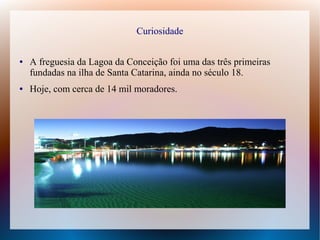 Curiosidade
● A freguesia da Lagoa da Conceição foi uma das três primeiras
fundadas na ilha de Santa Catarina, ainda no século 18.
● Hoje, com cerca de 14 mil moradores.
 