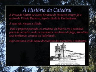 A História da CatedralA História da Catedral
A Praça da Matriz de Nossa Senhora do Desterro sempre foi oA Praça da Matriz de Nossa Senhora do Desterro sempre foi o
centro da Vila do Desterro, depois cidade de Florianópolis.centro da Vila do Desterro, depois cidade de Florianópolis.
A seus pés, nasceu a cidade.A seus pés, nasceu a cidade.
Para o pequeno povoado, os arredores da Matriz era o principalPara o pequeno povoado, os arredores da Matriz era o principal
ponto de encontro, onde os moradores, nas horas de folga, discutiamponto de encontro, onde os moradores, nas horas de folga, discutiam
seus problemas, comuns ou individuais.seus problemas, comuns ou individuais.
Hoje continua sendo ponto de encontro dos moradores e visitantes.Hoje continua sendo ponto de encontro dos moradores e visitantes.
 