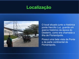 Localização
O local situado junto a histórica
ponte Hercílio Luz, guarda um
acervo histórico da época do
Desterro, como era chamada a
ilha de Florianópolis.
Possui uma bela vista da Ponte
e da parte continental de
Florianópolis.
 