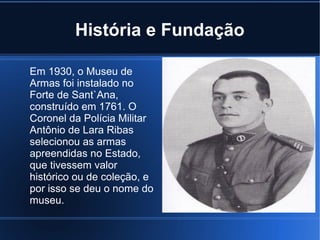 História e Fundação
Em 1930, o Museu de
Armas foi instalado no
Forte de Sant`Ana,
construído em 1761. O
Coronel da Polícia Militar
Antônio de Lara Ribas
selecionou as armas
apreendidas no Estado,
que tivessem valor
histórico ou de coleção, e
por isso se deu o nome do
museu.
 