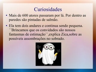 Curiosidades
● Mais de 600 atores passaram por lá. Por dentro as
paredes são pintadas de salmão.
● Ela tem dois andares e continua sendo pequena.
´´Brincamos que os convidados são nossos
fantasmas de estimação``,explica Zica,sobre as
possíveis assombrações no sobrado.
 