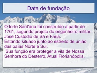 Data de fundação
O forte Sant'ana foi construído a partir de
1761, segundo projeto do engenheiro militar
José Custódio de Sá e Faria.
Estando situado junto ao estreito de união
das baías Norte e Sul.
Sua função era proteger a vila de Nossa
Senhora do Desterro, Atual Florianópolis.
 