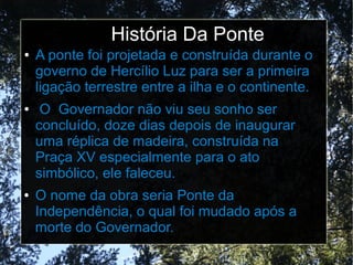 História Da Ponte
● A ponte foi projetada e construída durante o
governo de Hercílio Luz para ser a primeira
ligação terrestre entre a ilha e o continente.
● O Governador não viu seu sonho ser
concluído, doze dias depois de inaugurar
uma réplica de madeira, construída na
Praça XV especialmente para o ato
simbólico, ele faleceu.
● O nome da obra seria Ponte da
Independência, o qual foi mudado após a
morte do Governador.
 