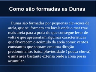 Como são formadas as Dunas
Dunas são formadas por pequenas elevações de
areia, que se formam em locais onde o mar traz
mais areia para a praia do que consegue levar de
volta e que apresentam algumas características
que favorecem o acúmulo da areia como: ventos
constantes que sopram em uma direção
predominante, baixa pluviosidade ( pouca chuva)
e uma área bastante extensa onde a areia possa
acumular.
 