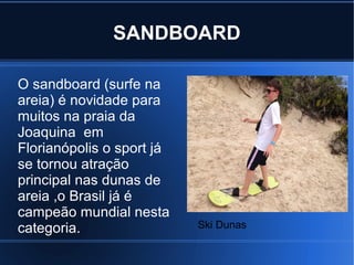 SANDBOARD
O sandboard (surfe na
areia) é novidade para
muitos na praia da
Joaquina em
Florianópolis o sport já
se tornou atração
principal nas dunas de
areia ,o Brasil já é
campeão mundial nesta
categoria. Ski Dunas
 
