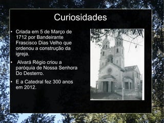 ● Criada em 5 de Março de
1712 por Bandeirante
Frascisco Dias Velho que
ordenou a construção da
igreja.
● Alvará Régio criou a
paróquia de Nossa Senhora
Do Desterro.
● E a Catedral fez 300 anos
em 2012.
Curiosidades
 