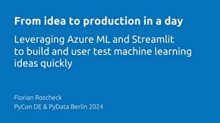 1
From idea to production in a day
Leveraging Azure ML and Streamlit
to build and user test machine learning
ideas quickly
Florian Roscheck
PyCon DE & PyData Berlin 2024
 