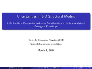 Uncertainties in 3-D Structural Models
A Probabilistic Perspective and some Considerations to include Additional
Geological Knowledge
Centre for Exploration Targeting (CET)
Geomodelling seminar presentation
March 1, 2014
(3D Interest Group) Uncertainties in 3-D Structural Models March 1, 2014 1 / 55
 