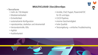 MULTICLOUD (Sec)DevOps
• Terraform
• mehr als 150 Adapter
• Modularisierbarkeit
• Einheitlichkeit
• automatisierte Konfiguration
• reproduzierbar, skalierbar und inkrementell
• Versionskontrolle, IDEs
• Agilität
• Auditierbarkeit
• Ansible, Chef, Puppet, Powershell DC
für OS und Apps
• CI/CD Pipelines
• enorme Geschwindigkeit
• hohe Qualität
• Testumgebung = einfaches Troubleshooting
 