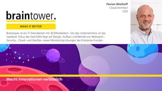 Braintower ist ein IT Dienstleister mit 30 Mitarbeitern. Sitz des Unternehmens ist das
Saarland. Fokus des Geschäfts liegt auf Design, Aufbau und Betrieb von Netzwerk-,
Security-, Cloud- und DevOps- sowie Monitoring-Lösungen bei Enterprise Kunden.
MAKE IT BETTER
Macht Innovationen verlässlich
Florian Wiethoff
Cloud Architect
CEO
 