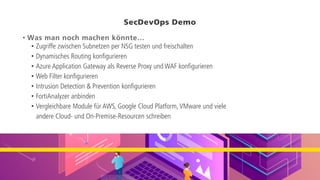 SecDevOps Demo
• Was man noch machen könnte…
• Zugriffe zwischen Subnetzen per NSG testen und freischalten
• Dynamisches Routing konfigurieren
• Azure Application Gateway als Reverse Proxy und WAF konfigurieren
• Web Filter konfigurieren
• Intrusion Detection & Prevention konfigurieren
• FortiAnalyzer anbinden
• Vergleichbare Module für AWS, Google Cloud Platform, VMware und viele
andere Cloud- und On-Premise-Resourcen schreiben
 