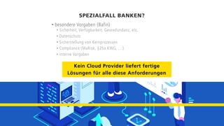 SPEZIALFALL BANKEN?
• besondere Vorgaben (Bafin)
• Sicherheit, Verfügbarkeit, Georedundanz, etc.
• Datenschutz
• Sicherstellung von Kernprozessen
• Compliance (MaRisk, §25a KWG, …)
• interne Vorgaben
Kein Cloud Provider liefert fertige
Lösungen für alle diese Anforderungen
 