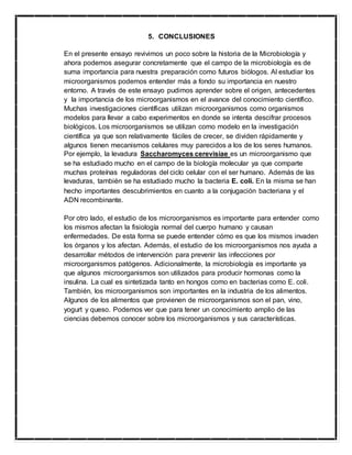 5. CONCLUSIONES
En el presente ensayo revivimos un poco sobre la historia de la Microbiología y
ahora podemos asegurar concretamente que el campo de la microbiología es de
suma importancia para nuestra preparación como futuros biólogos. Al estudiar los
microorganismos podemos entender más a fondo su importancia en nuestro
entorno. A través de este ensayo pudimos aprender sobre el origen, antecedentes
y la importancia de los microorganismos en el avance del conocimiento científico.
Muchas investigaciones científicas utilizan microorganismos como organismos
modelos para llevar a cabo experimentos en donde se intenta descifrar procesos
biológicos. Los microorganismos se utilizan como modelo en la investigación
científica ya que son relativamente fáciles de crecer, se dividen rápidamente y
algunos tienen mecanismos celulares muy parecidos a los de los seres humanos.
Por ejemplo, la levadura Saccharomyces cerevisiae es un microorganismo que
se ha estudiado mucho en el campo de la biología molecular ya que comparte
muchas proteínas reguladoras del ciclo celular con el ser humano. Además de las
levaduras, también se ha estudiado mucho la bacteria E. coli. En la misma se han
hecho importantes descubrimientos en cuanto a la conjugación bacteriana y el
ADN recombinante.
Por otro lado, el estudio de los microorganismos es importante para entender como
los mismos afectan la fisiología normal del cuerpo humano y causan
enfermedades. De esta forma se puede entender cómo es que los mismos invaden
los órganos y los afectan. Además, el estudio de los microorganismos nos ayuda a
desarrollar métodos de intervención para prevenir las infecciones por
microorganismos patógenos. Adicionalmente, la microbiología es importante ya
que algunos microorganismos son utilizados para producir hormonas como la
insulina. La cual es sintetizada tanto en hongos como en bacterias como E. coli.
También, los microorganismos son importantes en la industria de los alimentos.
Algunos de los alimentos que provienen de microorganismos son el pan, vino,
yogurt y queso. Podemos ver que para tener un conocimiento amplio de las
ciencias debemos conocer sobre los microorganismos y sus características.
 