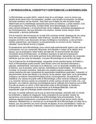 2. INTRODUCCIÓNAL CONCEPTOY CONTENIDO DE LA MICROBIOLOGÍA
La Microbiología se puede definir, sobre la base de su etimología, como la ciencia que
estudia de los seres vivos muy pequeños, aquellos cuyo tamaño se encuentra por debajo
del poder resolutivo del ojo humano. Esto hace que el objeto de esta disciplina venga
determinado por la metodología apropiada para poner en evidencia, y poder estudiar, a los
microorganismos. Precisamente, el origen tardío de la Microbiología con relación a
otras ciencias biológicas, y el reconocimiento de las múltiples actividades desplegadas por
los microorganismos, hay que atribuirlos a la carencia, durante mucho tiempo, de los
instrumentos y técnicas pertinentes.
Con la invención del microscopio en el siglo XVII comienza el lento despegue de una nueva
rama del conocimiento inexistente hasta entonces. Durante los siguientes 150 años su
progreso se limitó a una descripción de tipos morfológicos microbianos, y a los primeros
intentos taxonómicos, que buscaron su encuadramiento en el marco de los "sistemas
naturales" de los Reinos Animal y Vegetal.
El asentamiento de la Microbiología como ciencia está estrechamente ligado a una serie de
controversias (con sus numerosas filtraciones de la filosofía e incluso de la religión de la
época), que se prolongaron hasta finales del siglo XIX. El reconocimiento del origen
microbiano de las fermentaciones, en definitivo abandono la idea de la generación
espontánea, y el triunfo de la teoría germinal de la enfermedad, representan las conquistas
definitivas que dan carta de naturaleza a la joven Microbiología en el cambio del siglo.
Tras la Edad de Oro de la Bacteriología, inaugurada por las grandes figuras de Pasteur y
Koch, la Microbiología quedó durante cierto tiempo como una disciplina descriptiva y
aplicada, estrechamente imbricada con la Medicina, y con un desarrollo paralelo al de
la Química, que le aportaría varios avances metodológicos fundamentales. Sin embargo, una
corriente, en principio minoritaria, dedicada a los estudios básicos centrados con
ciertas bacterias del suelo poseedoras de capacidades metabólicas especiales, incluyendo el
descubrimiento de las que afectan a la nutrición de las plantas, logró hacer ver la generalidad
ecológica y la extrema diversidad fisiológica de los microorganismos. De esta forma, se
establecía una cabeza de puente entre la Microbiología y otras ciencias biológicas, que llegó
a su momento decisivo cuando se comprobó la unidad química de todo el mundo vivo, y se
demostró, con material y técnicas microbiológicas que la molécula de la herencia era el ADN.
Con ello se asiste a un íntimo y fértil intercambio entre la Microbiología, la Genética y
la Bioquímica, que se plasma en el nacimiento de la Biología Molecular, base del
espectacular auge de la Biología desde mediados de este siglo.
Así pues, la sencilla definición con la que se abrió este apartado, escondía todo un cúmulo
de contenidos y objetos de indagación, todos emanados de una peculiar manera de
aproximarse a la porción de realidad que la Microbiología tiene encomendada. En las
próximas páginas ampliaremos y concretaremos el concepto al que hemos hecho rápida
referencia. Realizaremos un recorrido por su el desarrollo de la Microbiología a lo largo de su
historia, que nos permitirá una visión concreta de algunos de sus característicos modos de
abordar su objeto de estudio; finalmente, estaremos en disposición de definir este último.
 