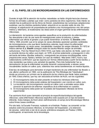 4. EL PAPEL DE LOS MICROORGANISMOS EN LAS ENFERMEDADES
Durante el siglo XIX la atención de muchos naturalistas se había dirigido hacia las diversas
formas de animales y plantas que vivían como parásitos de otros organismos. Este interés se
redobló tras la publicación de los libros de Darwin, estudiándose las numerosas adaptaciones
evolutivas que los distintos parásitos habían adquirido en su peculiar estilo de vida. Sin
embargo, la adjudicación de propiedades de parásitos a los microorganismos vino del campo
médico y veterinario, al revalorizarse las ideas sobre el origen germinal de las enfermedades
infecciosas.
La intervención de bacterias como agentes específicos en la producción de enfermedades
fue descubierta a raíz de una serie de investigaciones sobre el carbunco o ántrax,
enfermedad que afecta al ganado y que puede transmitirse al hombre. C. Davaine, entre
1863 y 1868, encontró que en la sangre de vacas afectadas aparecían grandes cantidades
de microorganismos a los que llamó bacteridios; además, logró inducir la enfermedad
experimentalmente en vacas sanas, inoculándoles muestras de sangre infectada. En 1872 el
médico alemán C.J. Eberth consiguió aislar los bacilos filtrando sangre de animales
carbuncosos. Pero fue Robert Koch (1843-1910), que había sido alumno de Henle, quien con
su reciente técnica de cultivo puro logró, en 1876, el primer aislamiento y propagación in vitro
del bacilo del ántrax (Bacillus anthracis), consiguiendo las primeras microfotografías sobre
preparaciones secas, fijadas y teñidas con azul de metileno. Más tarde (1881), Koch y sus
colaboradores confirmaron que las esporas son formas diferenciadas a partir de los bacilos, y
más resistentes que éstos a una variedad de agentes. Pero más fundamental fue su
demostración de que la enfermedad se podía transmitir sucesivamente a ratones sanos
inoculándoles bacilos en cultivo puro, obtenidos tras varias transferencias en medios líquidos.
Este tipo de estrategias para demostrar el origen bacteriano de una enfermedad fue llevado a
una ulterior perfección en 1882, con la publicación de "Die Äthiologie der Tuberkulose",
donde se comunica por primera vez la aplicación de los criterios que Henle había postulado
en 1840. Estos criterios, que hoy van asociados al nombre de Koch, son los siguientes:
1. El microorganismo debe de estar presente en todos los individuos enfermos.
2. El microorganismo debe poder aislarse del hospedador y ser crecido en cultivo puro.
3. La inoculación del microorganismo crecido en cultivo puro a animales sanos debe
provocar la aparición de síntomas específicos de la enfermedad en cuestión.
4. El microorganismo debe poder ser re-aislado del hospedador infectado de forma
experimental.
Fue asimismo Koch quien demostró el principio de especificidad biológica del agente
infeccioso: cada enfermedad infecciosa específica está causada por un tipo de bacteria
diferente. Estos trabajos de Koch abren definitivamente el campo de la Microbiología Médica
sobre firmes bases científicas.
Por otro lado, la Escuela Francesa, nucleada en el Instituto Pasteur, se concentró en los
estudios sobre los procesos infectivos, la inmunidad del hospedador, y la obtención
de vacunas, sobre todo a raíz de la vacuna antirrábica ensayada por Pasteur (1885),
contribuyendo al nacimiento de la Inmunología.
 