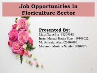 1
Job Opportunities in
Floriculture Sector
Presented By:
Mushfika Afrin -19309038
Imam Mahadi Hasan Sunvi-19109022
Md Ashraful Alam-20109005
Mashroor Mustafa Nakib - 19109078
 