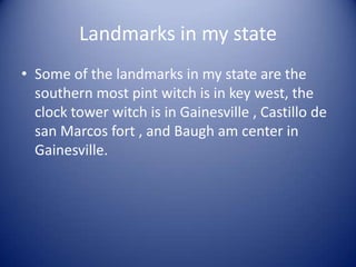 Landmarks in my stateSome of the landmarks in my state are the southern most pint witch is in key west, the clock tower witch is in Gainesville , Castillo de san Marcos fort , and Baugh am center in Gainesville.