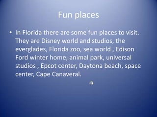 Fun placesIn Florida there are some fun places to visit. They are Disney world and studios, the everglades, Florida zoo, sea world , Edison Ford winter home, animal park, universal studios , Epcot center, Daytona beach, space center, Cape Canaveral.