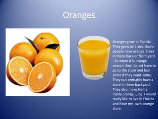 OrangesOranges grow in Florida. They grow on trees. Some people have orange  trees in there back or front yard . So when it is orange season they do not have to go to the store and buy some if they want some.  They can probably have a store in there backyard. They also make home made orange juice. I would really like to live in Florida and have my  own orange store.