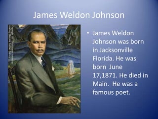 James Weldon Johnson James Weldon  Johnson was born in Jacksonville Florida. He was born  June 17,1871. He died in Main.  He was a famous poet.