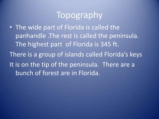 TopographyThe wide part of Florida is called the panhandle .The rest is called the peninsula. The highest part  of Florida is 345 ft. There is a group of islands called Florida’s keys  It is on the tip of the peninsula.  There are a bunch of forest are in Florida.  