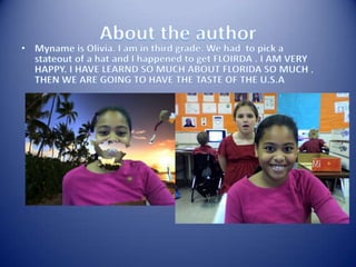 About the authorMyname is Olivia. I am in third grade. We had  to pick a stateout of a hat and I happened to get FLOIRDA . I AM VERY HAPPY. I HAVE LEARND SO MUCH ABOUT FLORIDA SO MUCH .  THEN WE ARE GOING TO HAVE THE TASTE OF THE U.S.A 