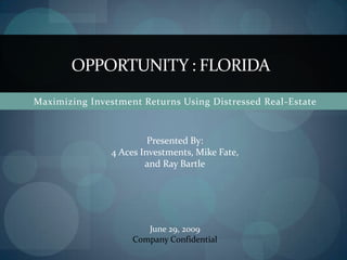 OPPORTUNITY : FLORIDA Maximizing Investment Returns Using Distressed Real-Estate  Presented By: 4 Aces Investments, Mike Fate, and Ray Bartle June 29, 2009 Company Confidential  