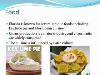 Food
 Florida is known for several unique foods including
key lime pie and Floribbean cuisine
 Citrus production is a major industry and citrus fruits
are widely consumed.
 The cuisine is influenced by Latin culture.
 