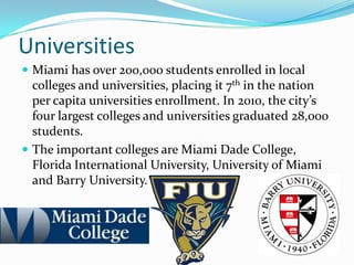 Universities
 Miami has over 200,000 students enrolled in local
colleges and universities, placing it 7th in the nation
per capita universities enrollment. In 2010, the city’s
four largest colleges and universities graduated 28,000
students.
 The important colleges are Miami Dade College,
Florida International University, University of Miami
and Barry University.
 