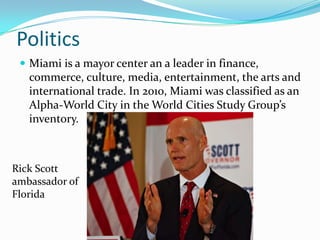 Politics
 Miami is a mayor center an a leader in finance,
commerce, culture, media, entertainment, the arts and
international trade. In 2010, Miami was classified as an
Alpha-World City in the World Cities Study Group’s
inventory.
Rick Scott
ambassador of
Florida
 