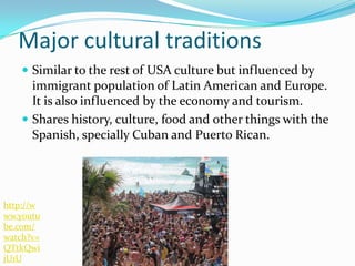 Major cultural traditions
 Similar to the rest of USA culture but influenced by
immigrant population of Latin American and Europe.
It is also influenced by the economy and tourism.
 Shares history, culture, food and other things with the
Spanish, specially Cuban and Puerto Rican.
http://w
ww.youtu
be.com/
watch?v=
QTtkQwi
jU1U
 