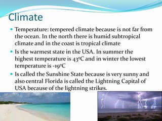 Climate
 Temperature: tempered climate because is not far from
the ocean. In the north there is humid subtropical
climate and in the coast is tropical climate
 Is the warmest state in the USA. In summer the
highest temperature is 43ºC and in winter the lowest
temperature is -19ºC
 Is called the Sunshine State because is very sunny and
also central Florida is called the Lightning Capital of
USA because of the lightning strikes.
 